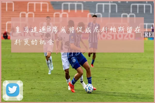 皇马追逐B席或将促成尼科帕斯留在科莫的机会