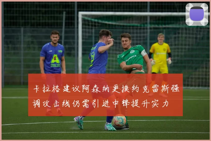 卡拉格建议阿森纳更换约克雷斯强调攻击线仍需引进中锋提升实力