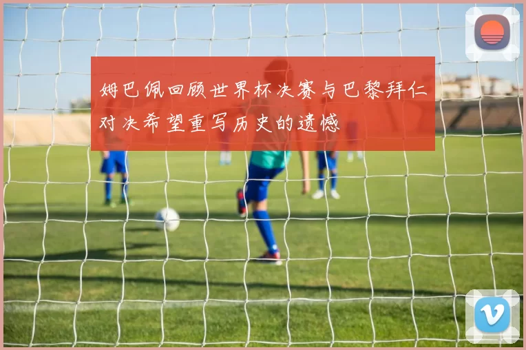 姆巴佩回顾世界杯决赛与巴黎拜仁对决希望重写历史的遗憾