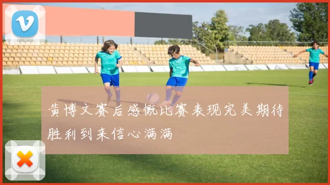 黄博文赛后感慨比赛表现完美期待胜利到来信心满满