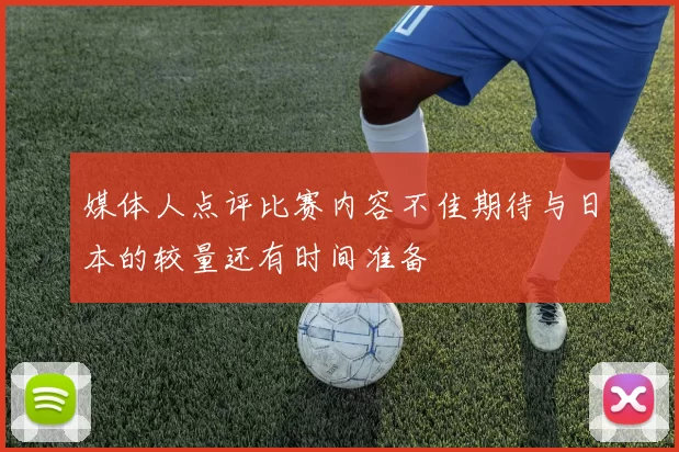 媒体人点评比赛内容不佳期待与日本的较量还有时间准备