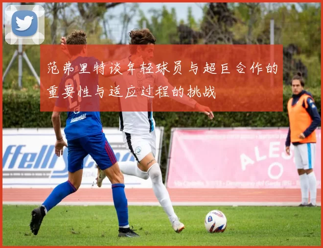 范弗里特谈年轻球员与超巨合作的重要性与适应过程的挑战