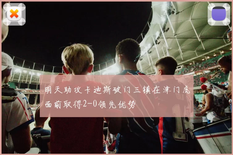 明天助攻卡迪斯破门三镇在津门虎面前取得2-0领先优势