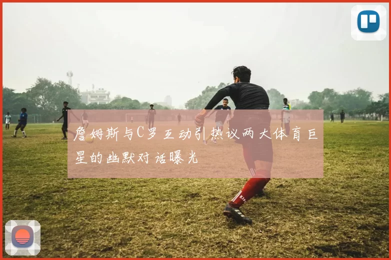 詹姆斯与C罗互动引热议两大体育巨星的幽默对话曝光