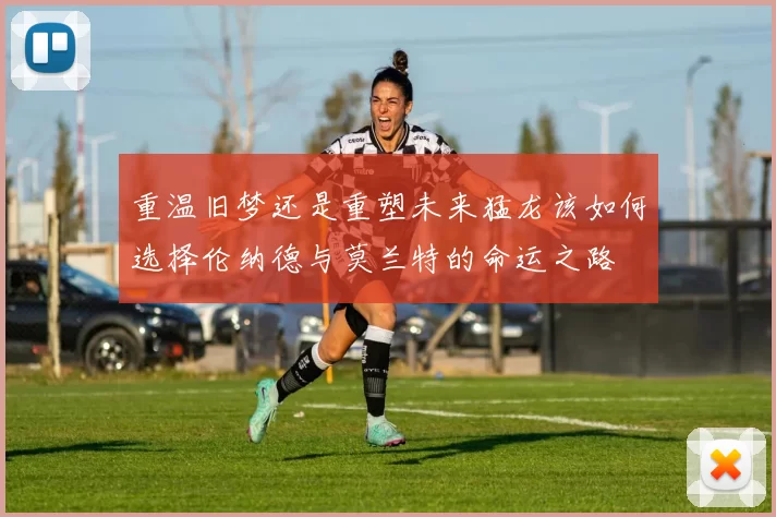 重温旧梦还是重塑未来猛龙该如何选择伦纳德与莫兰特的命运之路