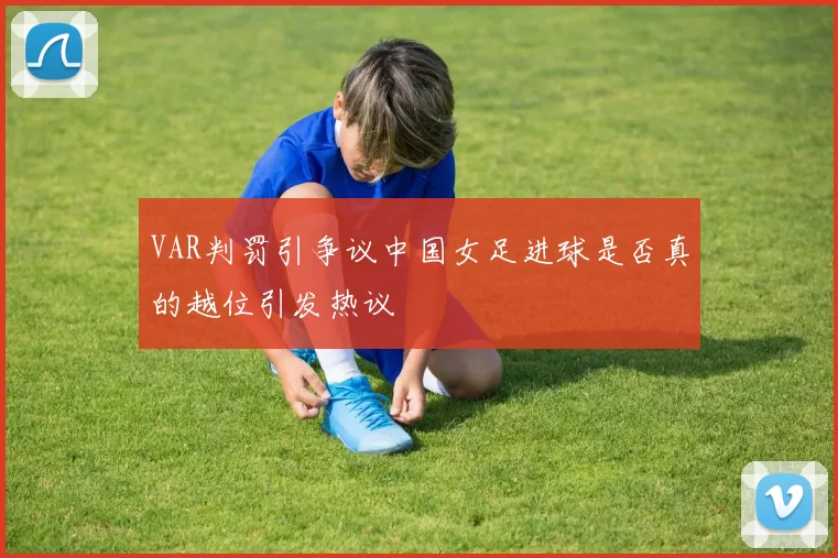 VAR判罚引争议中国女足进球是否真的越位引发热议