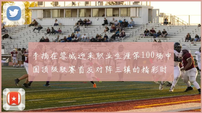 李扬在蓉城迎来职业生涯第100场中国顶级联赛首发对阵三镇的精彩时刻