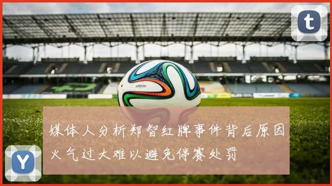 媒体人分析郑智红牌事件背后原因火气过大难以避免停赛处罚