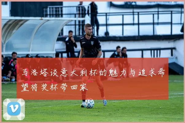 马洛塔谈意大利杯的魅力与追求希望将奖杯带回家
