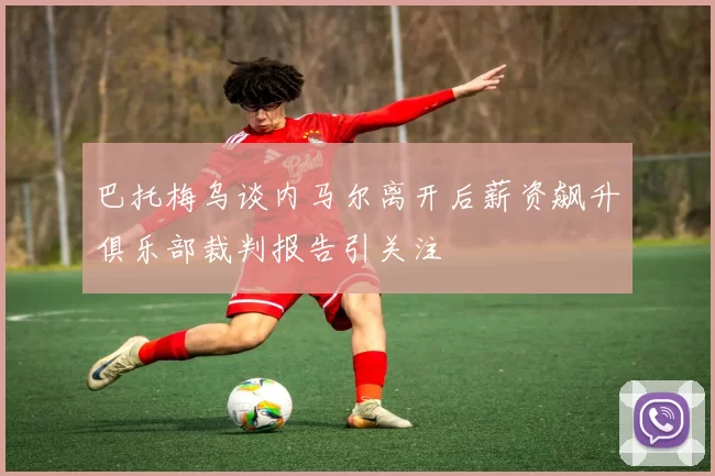 巴托梅乌谈内马尔离开后薪资飙升俱乐部裁判报告引关注