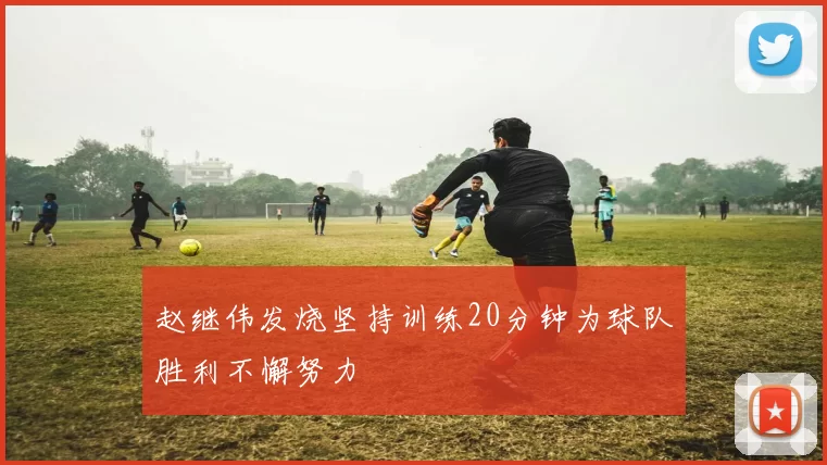赵继伟发烧坚持训练20分钟为球队胜利不懈努力