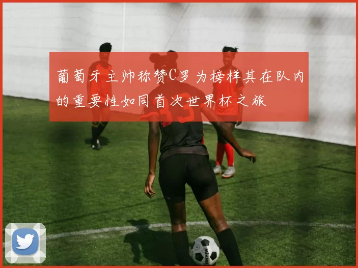 葡萄牙主帅称赞C罗为榜样其在队内的重要性如同首次世界杯之旅