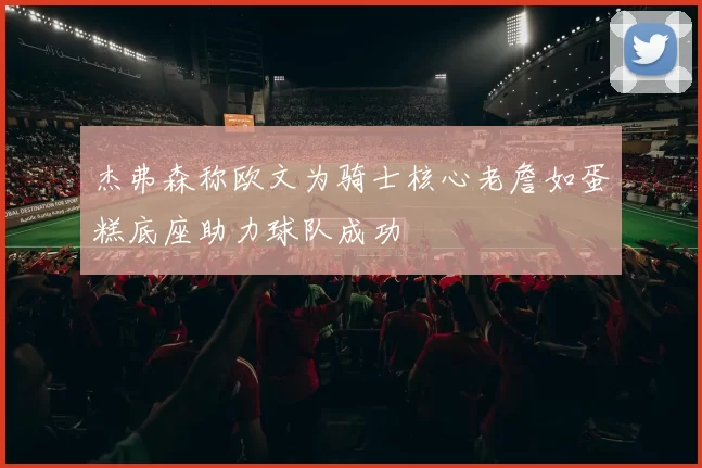 杰弗森称欧文为骑士核心老詹如蛋糕底座助力球队成功