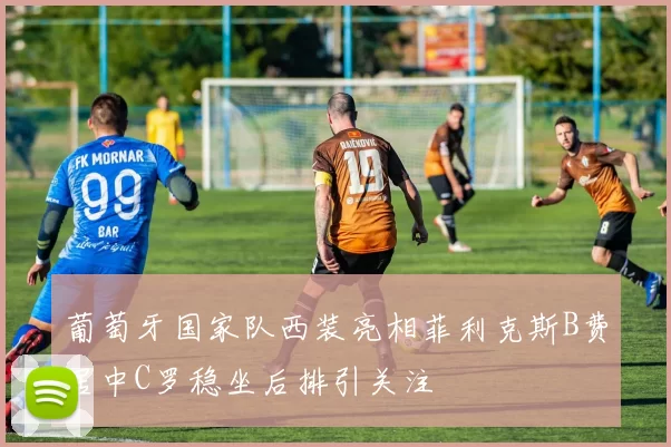 葡萄牙国家队西装亮相菲利克斯B费居中C罗稳坐后排引关注