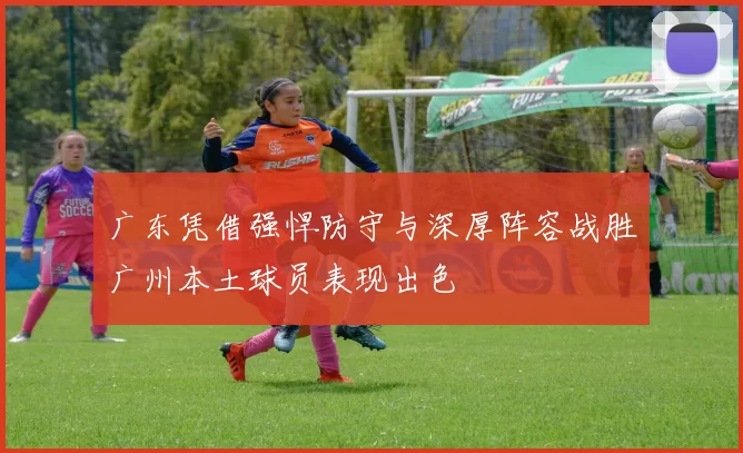 广东凭借强悍防守与深厚阵容战胜广州本土球员表现出色