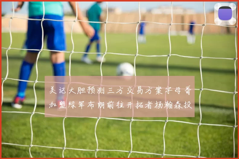 美记大胆预测三方交易方案字母哥加盟绿军布朗前往开拓者杨瀚森投奔雄鹿