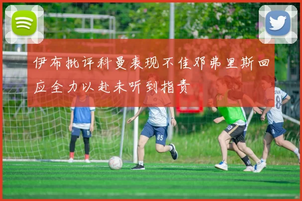 伊布批评科曼表现不佳邓弗里斯回应全力以赴未听到指责